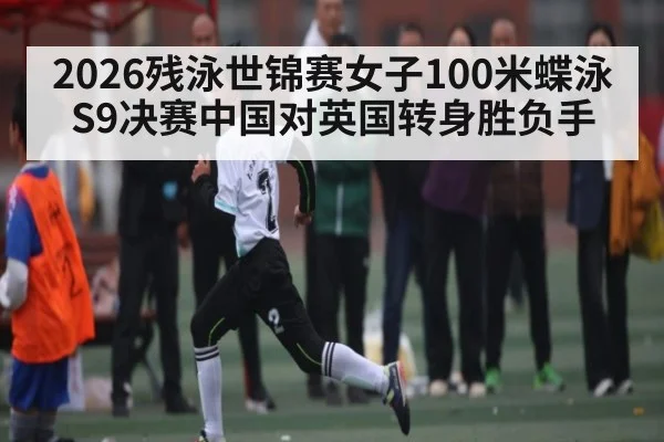 2026残泳世锦赛女子100米蝶泳S9决赛中国对英国转身胜负手